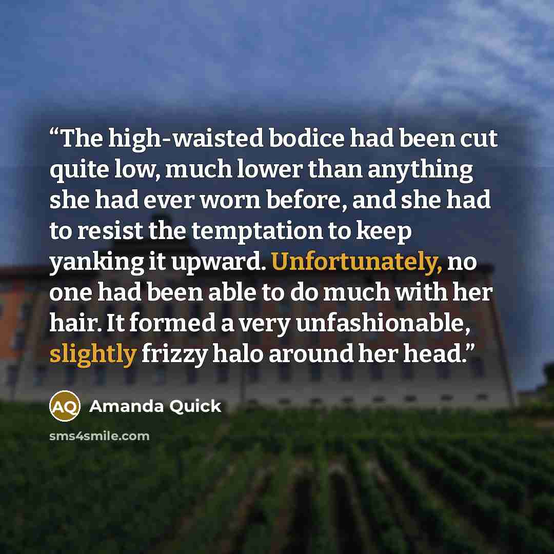 “The high-waisted bodice had been cut quite low, much lower than anything she had ever worn before, and she had to resist the temptation to keep yanking it upward. Unfortunately, no one had been able to do much with her hair. It formed a very unfashionable, slightly frizzy halo around her head.” quote by Amanda Quick