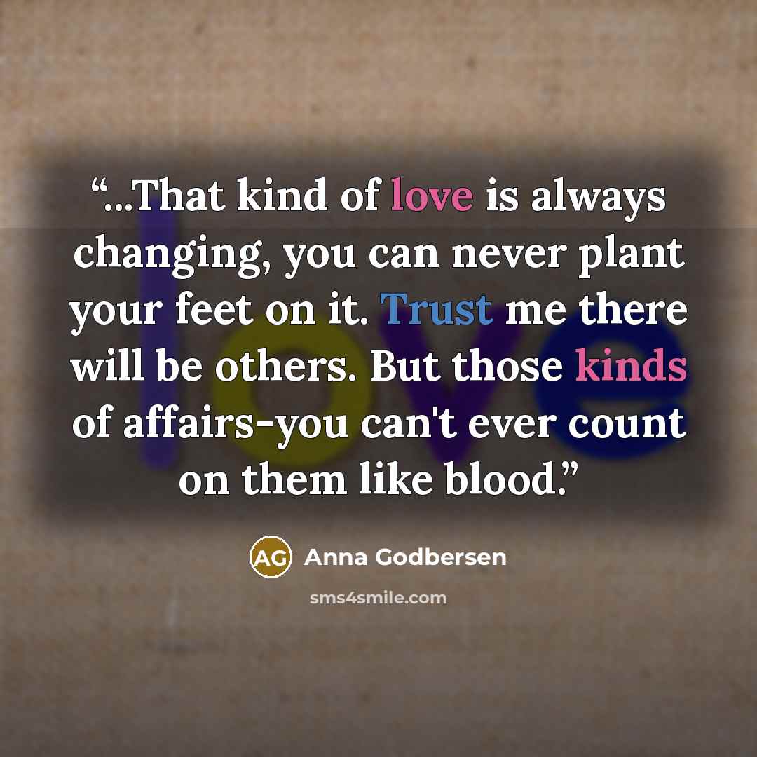 “...That kind of love is always changing, you can never plant your feet on it. Trust me there will be others. But those kinds of affairs-you can't ever count on them like blood.” quote by Anna Godbersen