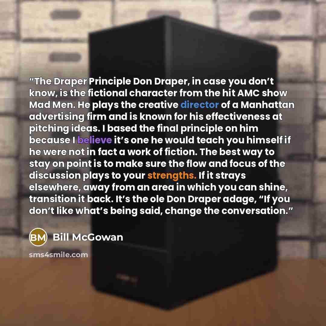 “The Draper Principle Don Draper, in case you don’t know, is the fictional character from the hit AMC show Mad Men. He plays the creative director of a Manhattan advertising firm and is known for his effectiveness at pitching ideas. I based the final principle on him because I believe it’s one he…” quote by Bill McGowan