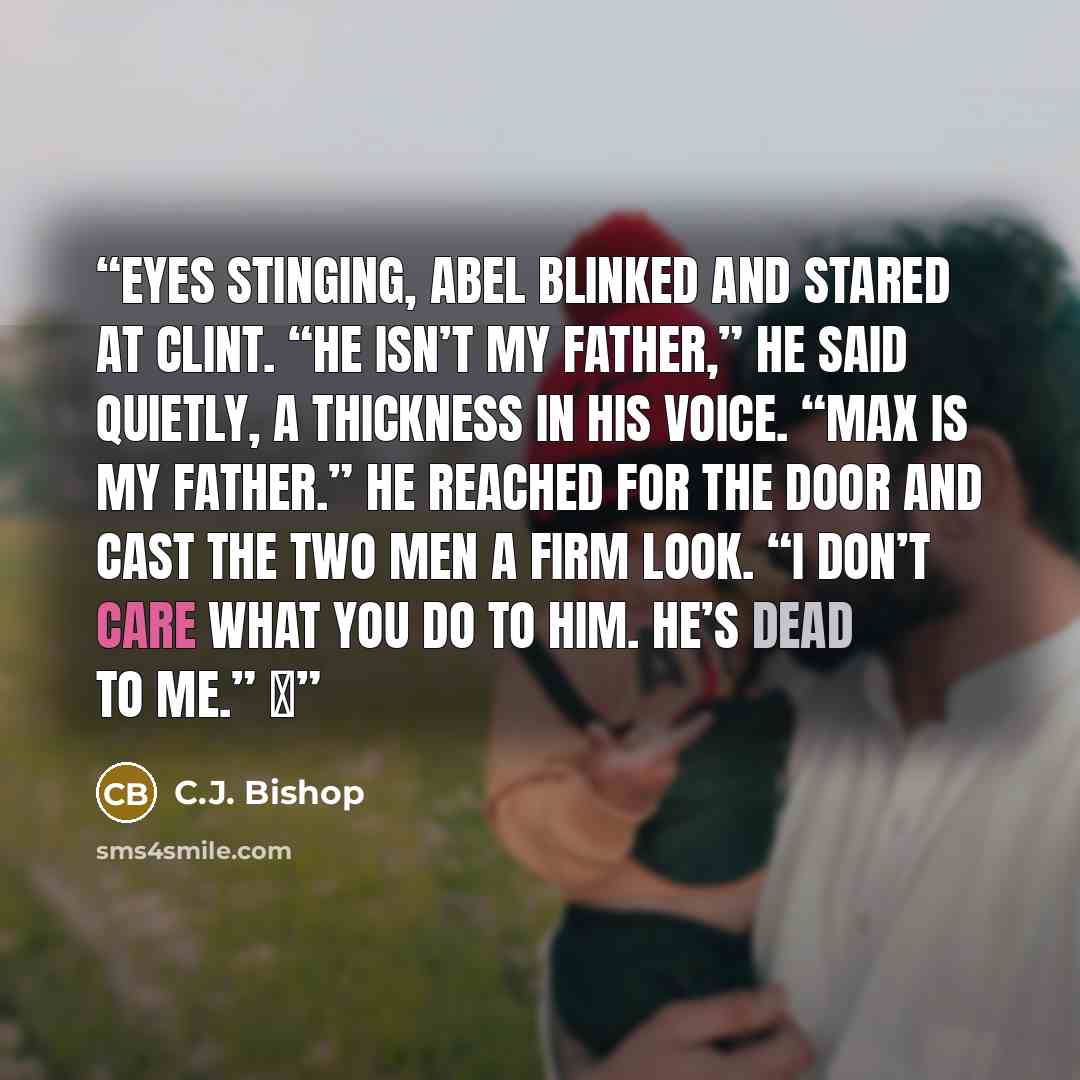 “Eyes stinging, Abel blinked and stared at Clint. “He isn’t my father,” he said quietly, a thickness in his voice. “Max is my father.” He reached for the door and cast the two men a firm look. “I don’t care what you do to him. He’s dead to me.” ♦” quote by C.J. Bishop