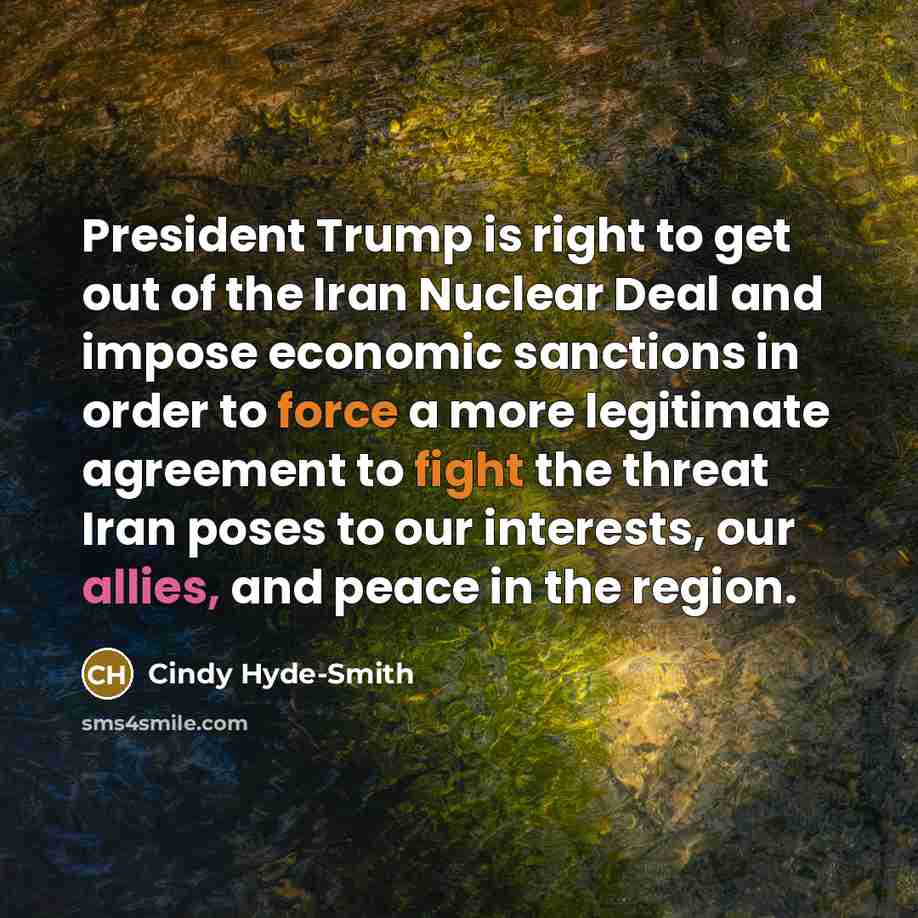 “President Trump is right to get out of the Iran Nuclear Deal and impose economic sanctions in order to force a more legitimate agreement to fight the threat Iran poses to our interests, our allies, and peace in the region.” quote by Cindy Hyde-Smith
