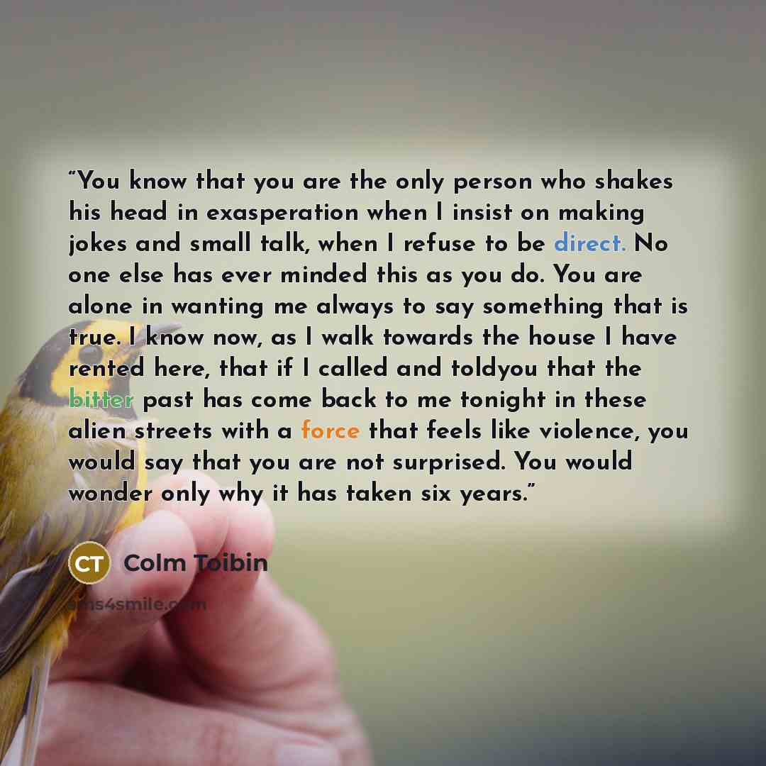 “You know that you are the only person who shakes his head in exasperation when I insist on making jokes and small talk, when I refuse to be direct. No one else has ever minded this as you do. You are alone in wanting me always to say something that is true. I know now, as I walk towards the house…” quote by Colm Toibin