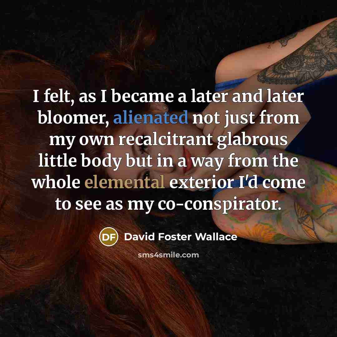 “I felt, as I became a later and later bloomer, alienated not just from my own recalcitrant glabrous little body but in a way from the whole elemental exterior I'd come to see as my co-conspirator.” quote by David Foster Wallace