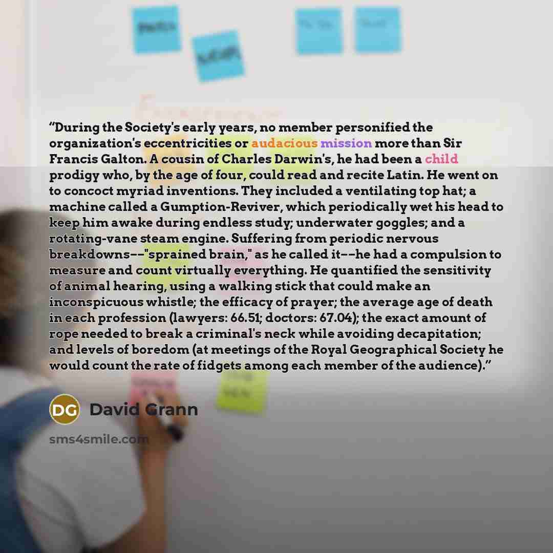 “During the Society's early years, no member personified the organization's eccentricities or audacious mission more than Sir Francis Galton. A cousin of Charles Darwin's, he had been a child prodigy who, by the age of four, could read and recite Latin. He went on to concoct myriad inventions. They…” quote by David Grann