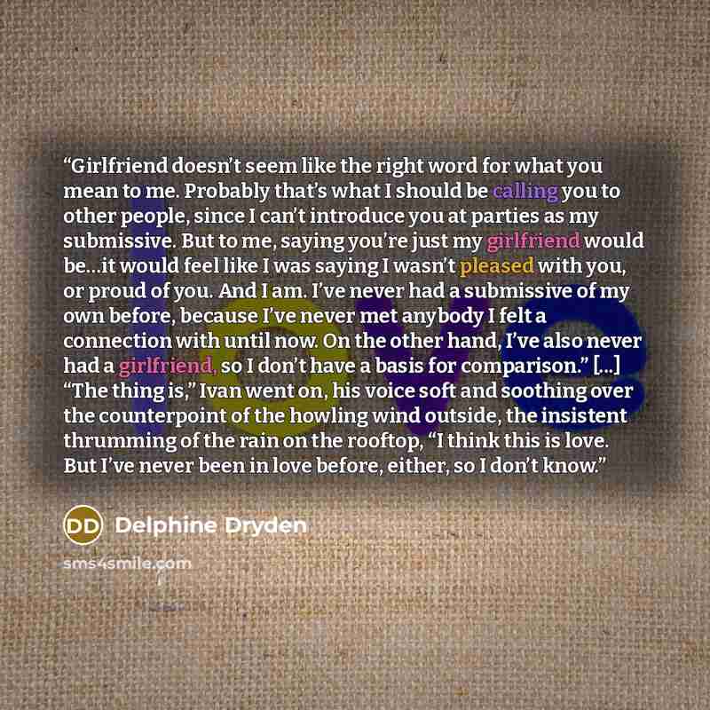 “Girlfriend doesn’t seem like the right word for what you mean to me. Probably that’s what I should be calling you to other people, since I can’t introduce you at parties as my submissive. But to me, saying you’re just my girlfriend would be…it would feel like I was saying I wasn’t pleased with…” quote by Delphine Dryden