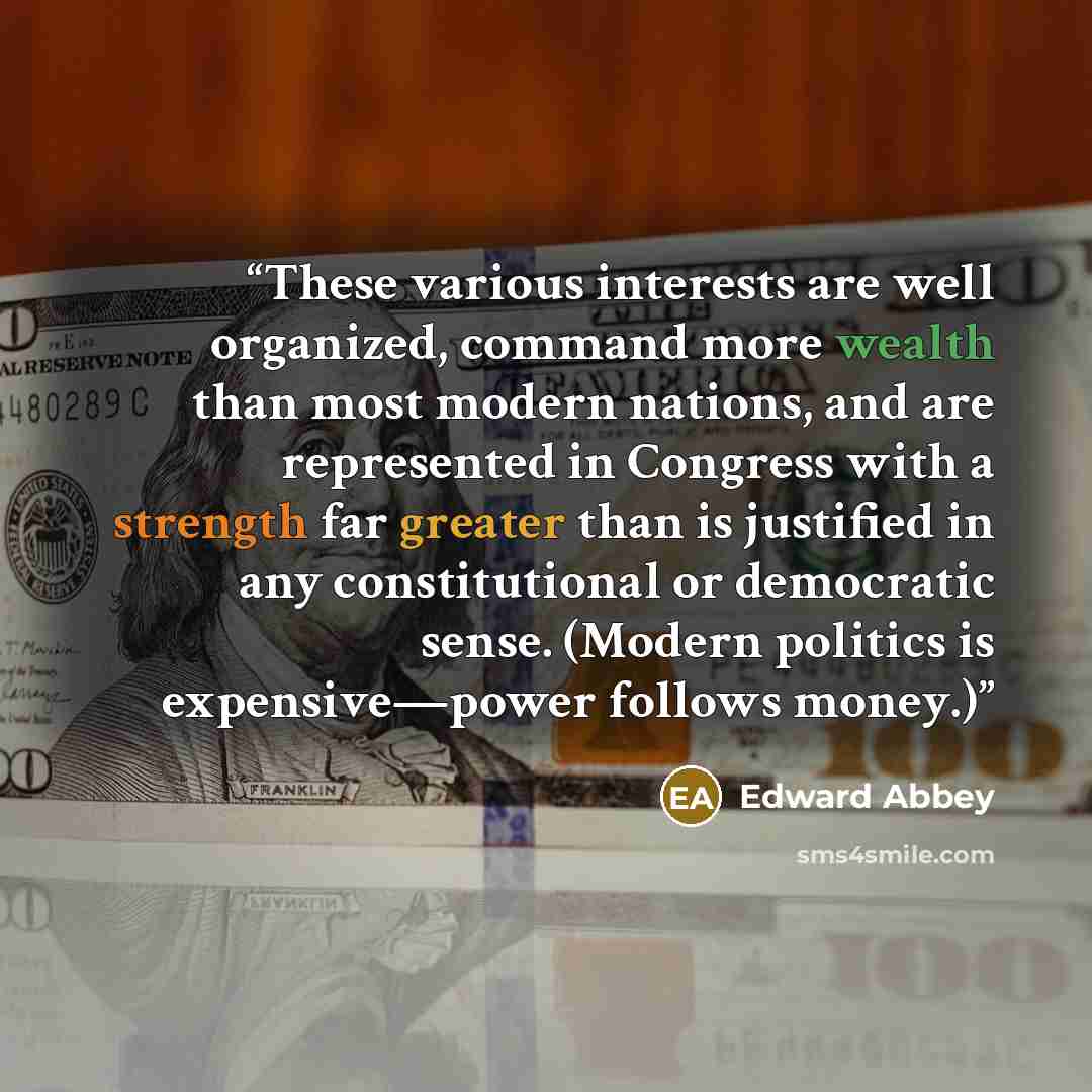 “These various interests are well organized, command more wealth than most modern nations, and are represented in Congress with a strength far greater than is justified in any constitutional or democratic sense. (Modern politics is expensive—power follows money.)” quote by Edward Abbey