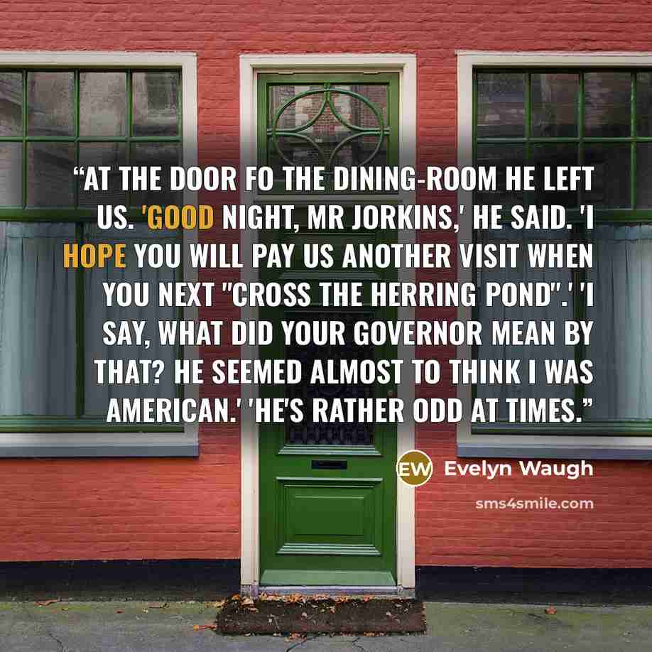 “At the door fo the dining-room he left us. 'Good night, Mr Jorkins,' he said. 'I hope you will pay us another visit when you next "cross the herring pond".' 'I say, what did your governor mean by that? He seemed almost to think I was American.' 'He's rather odd at times.” quote by Evelyn Waugh