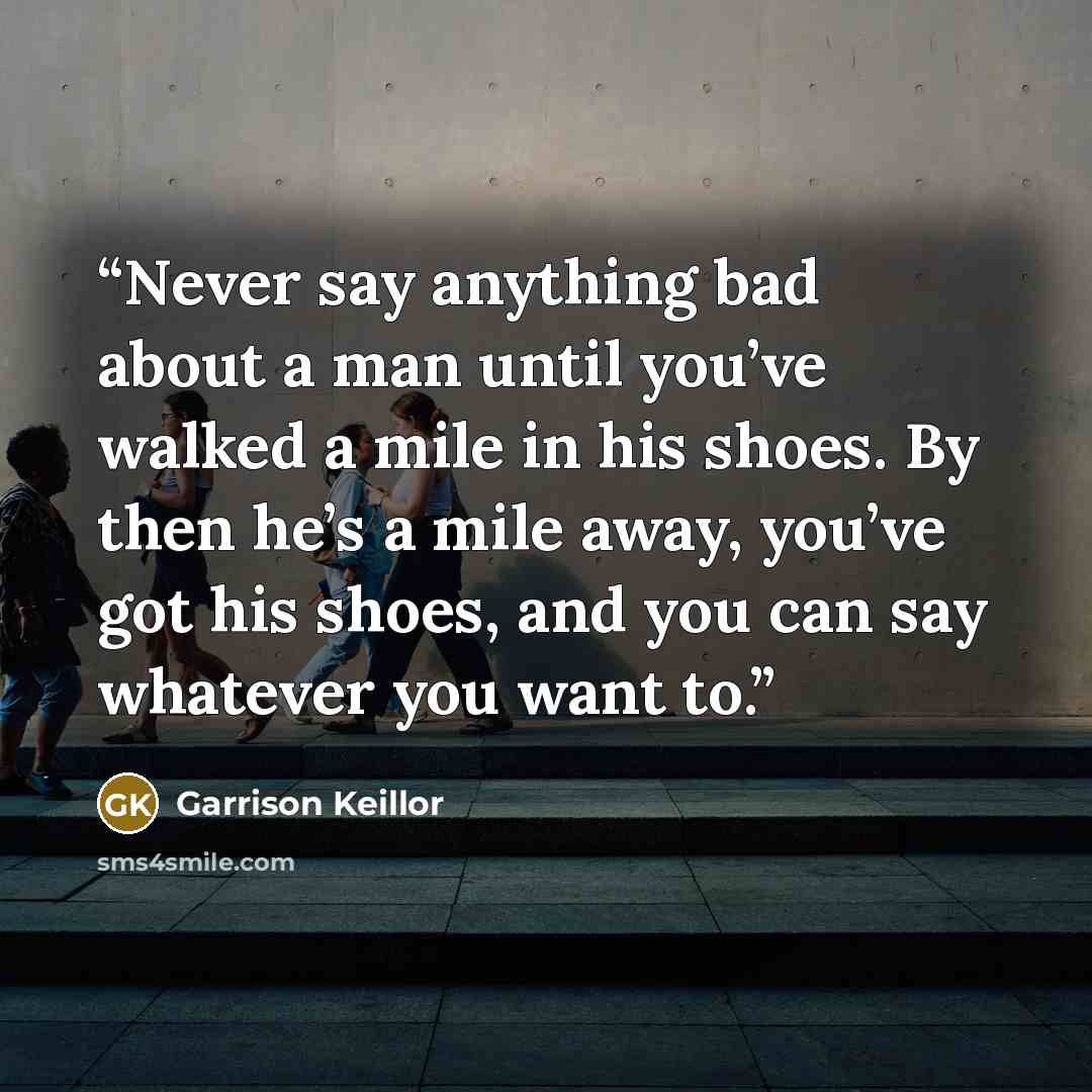 “Never say anything bad about a man until you’ve walked a mile in his shoes. By then he’s a mile away, you’ve got his shoes, and you can say whatever you want to.” quote by Garrison Keillor