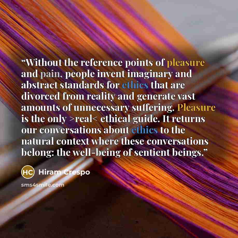 “Without the reference points of pleasure and pain, people invent imaginary and abstract standards for ethics that are divorced from reality and generate vast amounts of unnecessary suffering. Pleasure is the only >real< ethical guide. It returns our conversations about ethics to the natural…” quote by Hiram Crespo