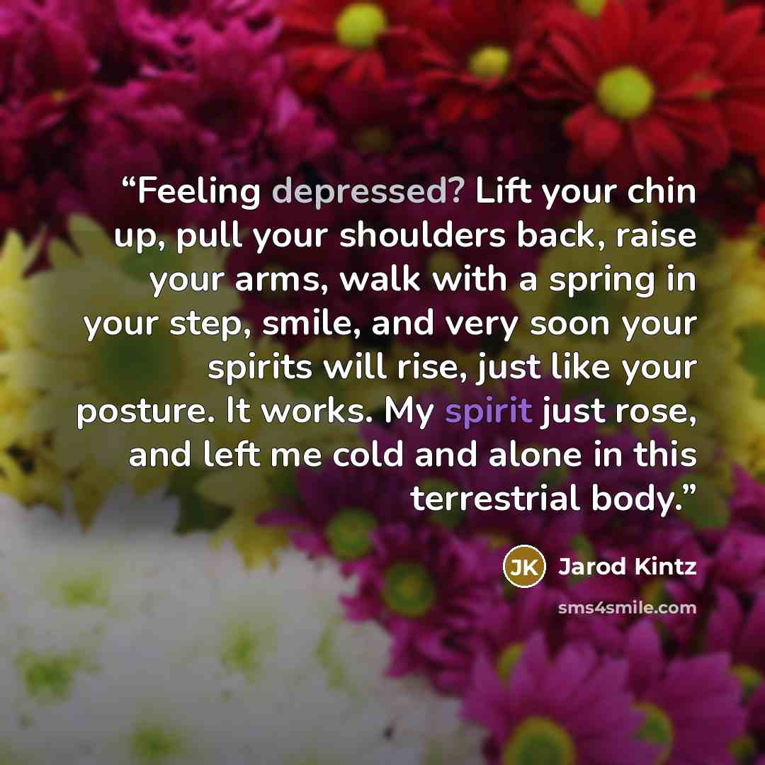 “Feeling depressed? Lift your chin up, pull your shoulders back, raise your arms, walk with a spring in your step, smile, and very soon your spirits will rise, just like your posture. It works. My spirit just rose, and left me cold and alone in this terrestrial body.” quote by Jarod Kintz