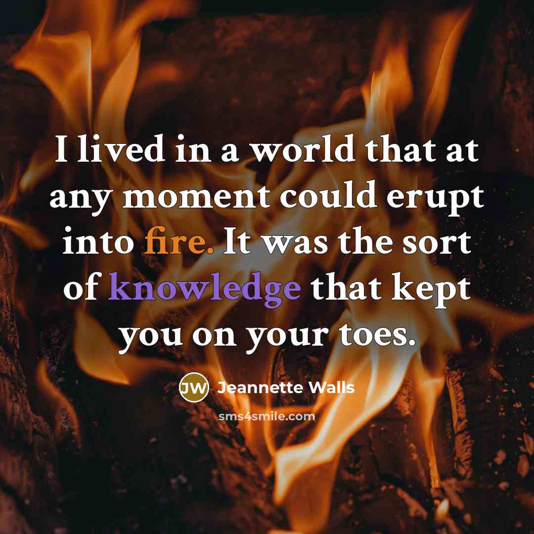 “I lived in a world that at any moment could erupt into fire. It was the sort of knowledge that kept you on your toes.” quote by Jeannette Walls
