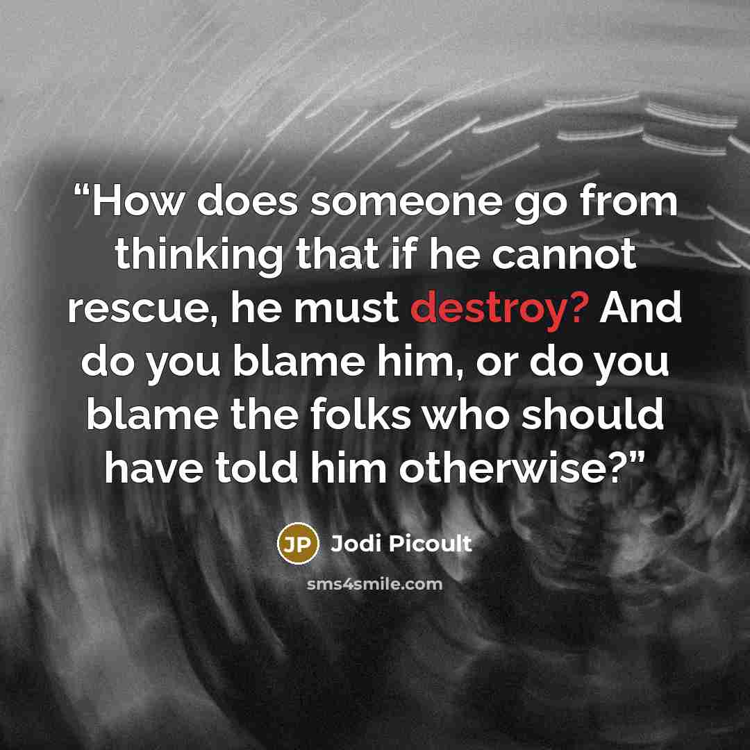 “How does someone go from thinking that if he cannot rescue, he must destroy? And do you blame him, or do you blame the folks who should have told him otherwise?” quote by Jodi Picoult