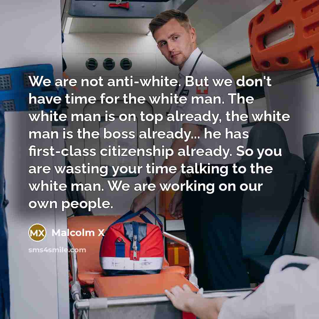 “We are not anti-white. But we don't have time for the white man. The white man is on top already, the white man is the boss already... he has first-class citizenship already. So you are wasting your time talking to the white man. We are working on our own people.” quote by Malcolm X