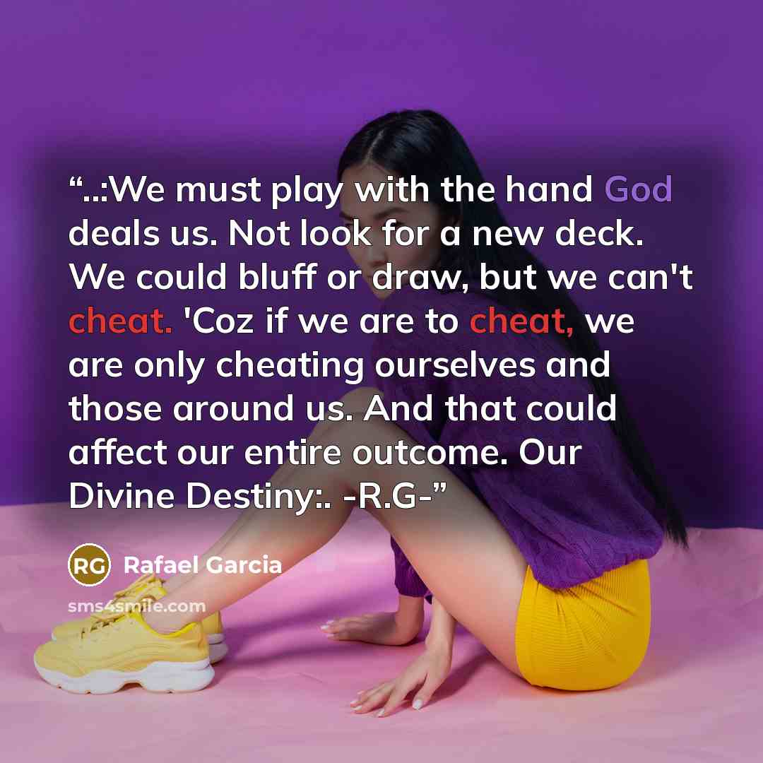 “‎..:We must play with the hand God deals us. Not look for a new deck. We could bluff or draw, but we can't cheat. 'Coz if we are to cheat, we are only cheating ourselves and those around us. And that could affect our entire outcome. Our Divine Destiny:. -R.G-” quote by Rafael Garcia