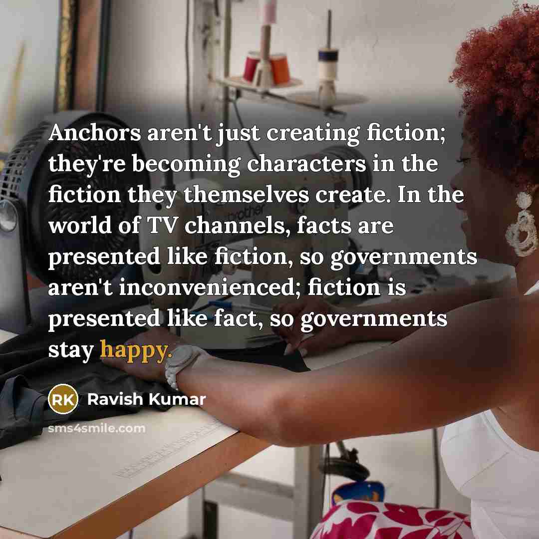 “Anchors aren't just creating fiction; they're becoming characters in the fiction they themselves create. In the world of TV channels, facts are presented like fiction, so governments aren't inconvenienced; fiction is presented like fact, so governments stay happy.” quote by Ravish Kumar