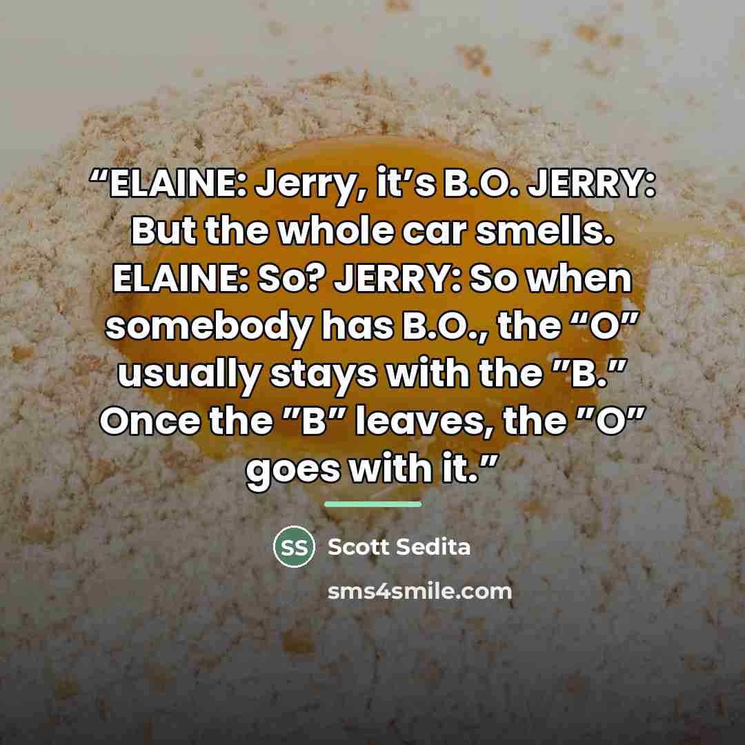 “ELAINE: Jerry, it’s B.O. JERRY: But the whole car smells. ELAINE: So? JERRY: So when somebody has B.O., the “O” usually stays with the ”B.” Once the ”B” leaves, the ”O” goes with it.” quote by Scott Sedita