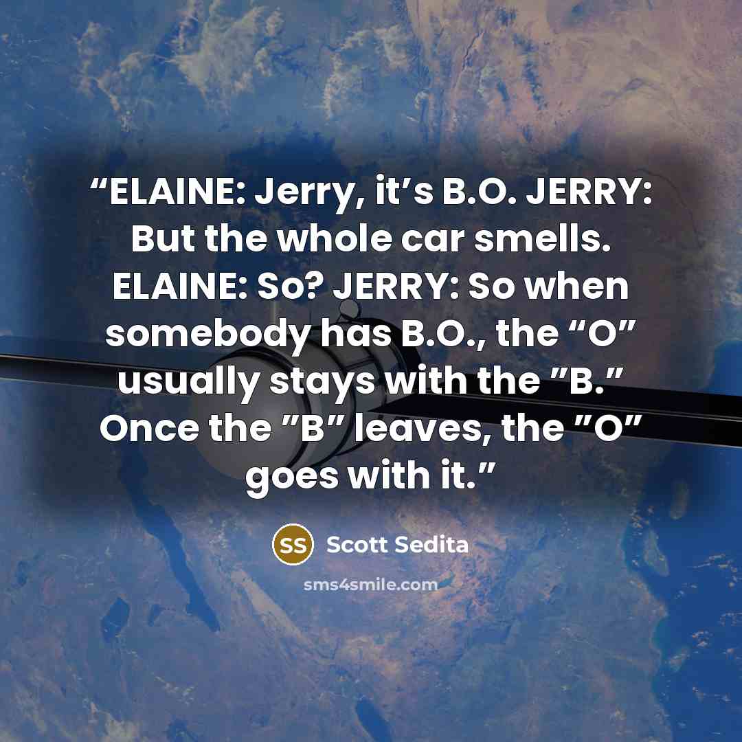 “ELAINE: Jerry, it’s B.O. JERRY: But the whole car smells. ELAINE: So? JERRY: So when somebody has B.O., the “O” usually stays with the ”B.” Once the ”B” leaves, the ”O” goes with it.” quote by Scott Sedita