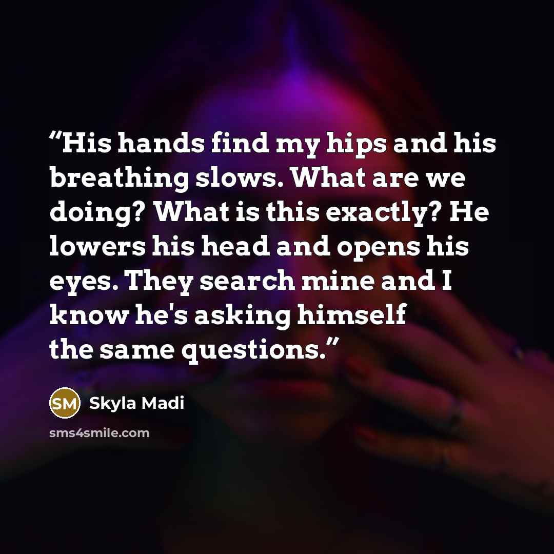 “His hands find my hips and his breathing slows. What are we doing? What is this exactly? He lowers his head and opens his eyes. They search mine and I know he's asking himself the same questions.” quote by Skyla Madi