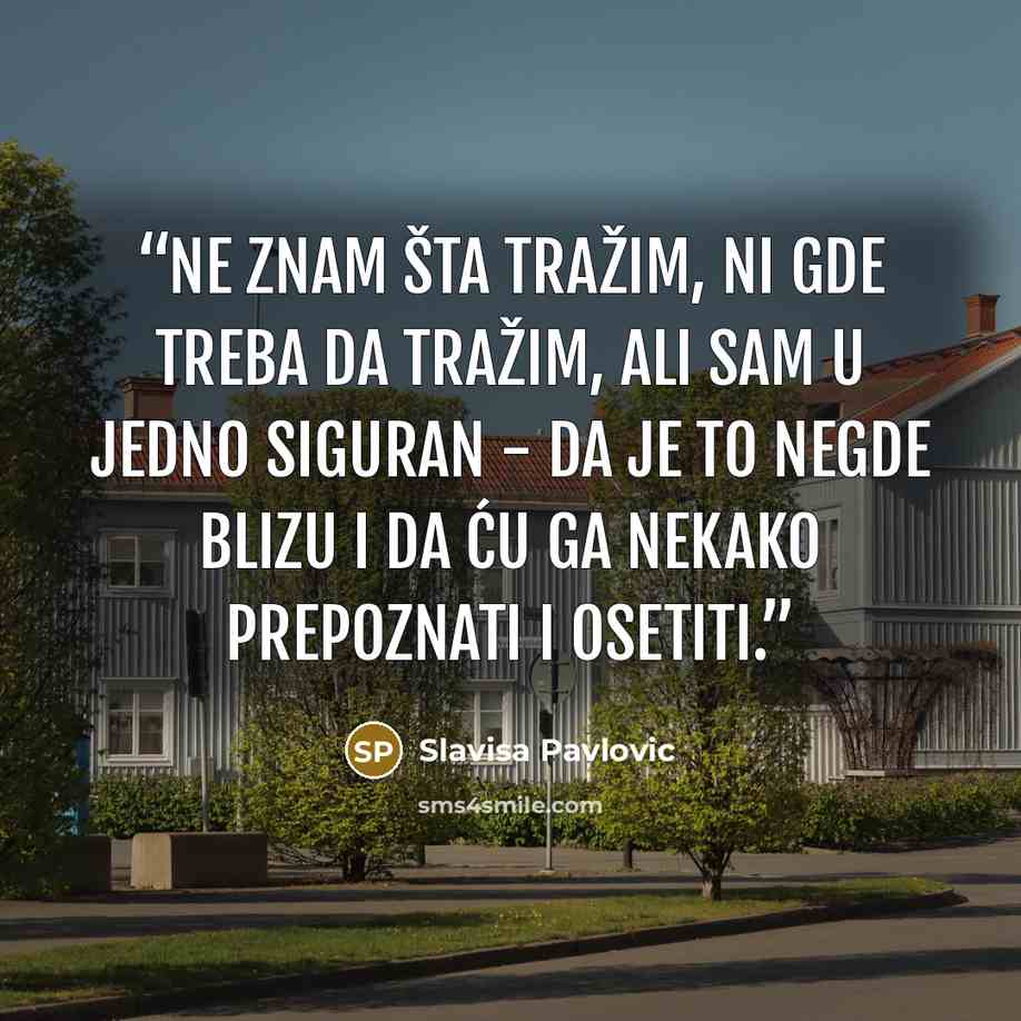 “Ne znam šta tražim, ni gde treba da tražim, ali sam u jedno siguran - da je to negde blizu i da ću ga nekako prepoznati i osetiti.” quote by Slavisa Pavlovic