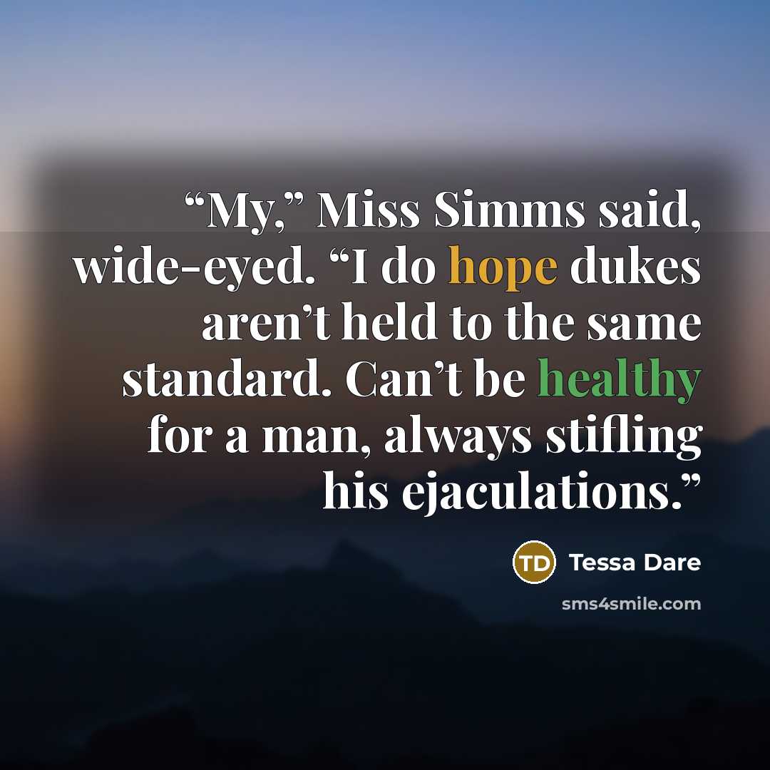 “My,” Miss Simms said, wide-eyed. “I do hope dukes aren’t held to the same standard. Can’t be healthy for a man, always stifling his ejaculations.” quote by Tessa Dare