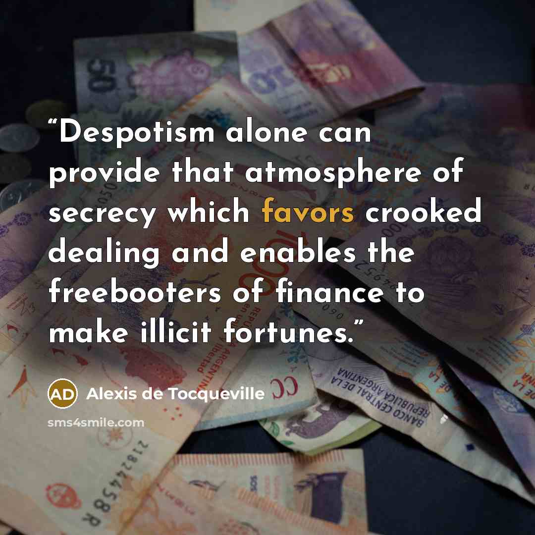“Despotism alone can provide that atmosphere of secrecy which favors crooked dealing and enables the freebooters of finance to make illicit fortunes.” quote by Alexis de Tocqueville