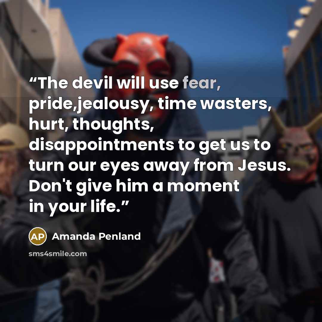“The devil will use fear, pride,jealousy, time wasters, hurt, thoughts, disappointments to get us to turn our eyes away from Jesus. Don't give him a moment in your life.” quote by Amanda Penland