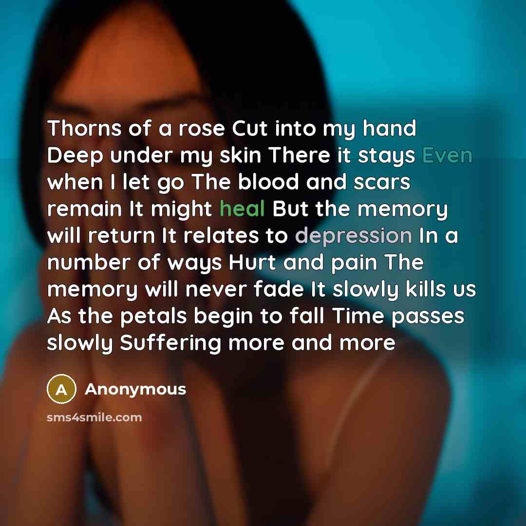 “Thorns of a rose Cut into my hand Deep under my skin There it stays Even when I let go The blood and scars remain It might heal But the memory will return It relates to depression In a number of ways Hurt and pain The memory will never fade It slowly kills us As the petals begin to fall Time…” quote by Anonymous