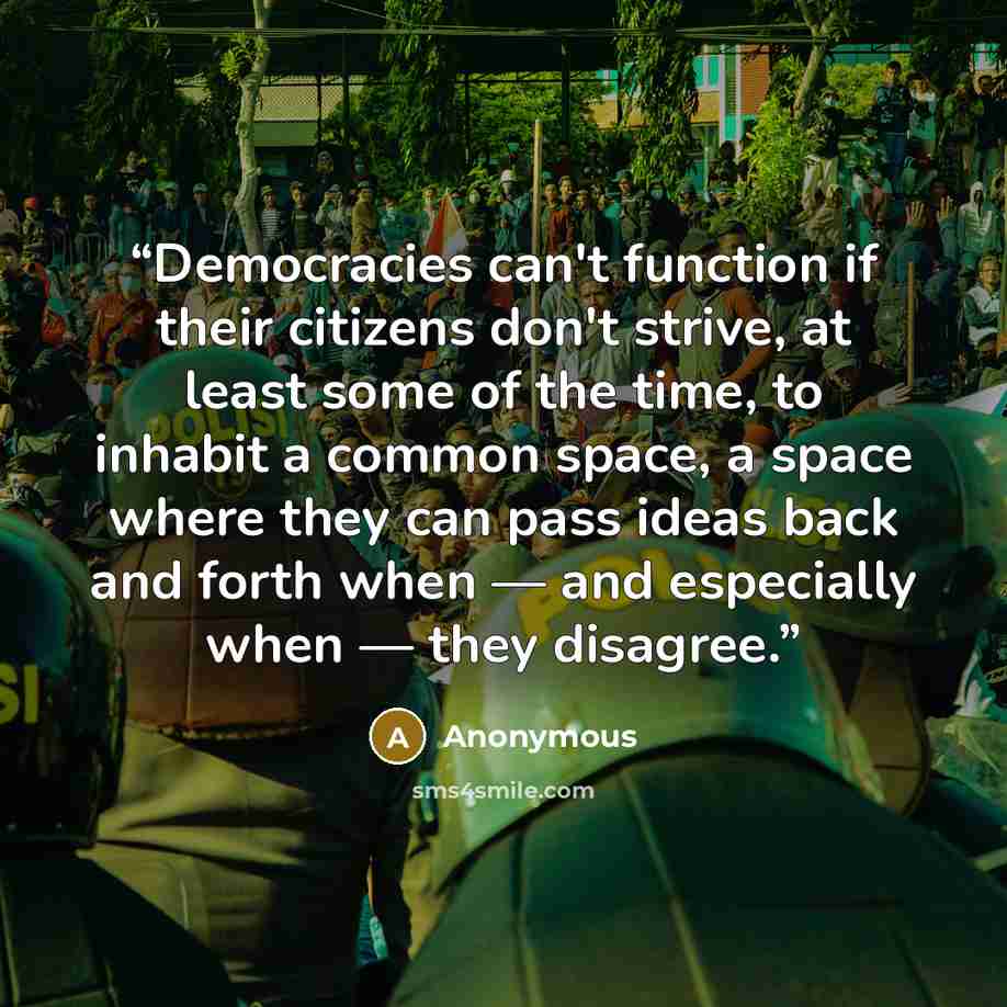 “Democracies can't function if their citizens don't strive, at least some of the time, to inhabit a common space, a space where they can pass ideas back and forth when — and especially when — they disagree.” quote by Anonymous