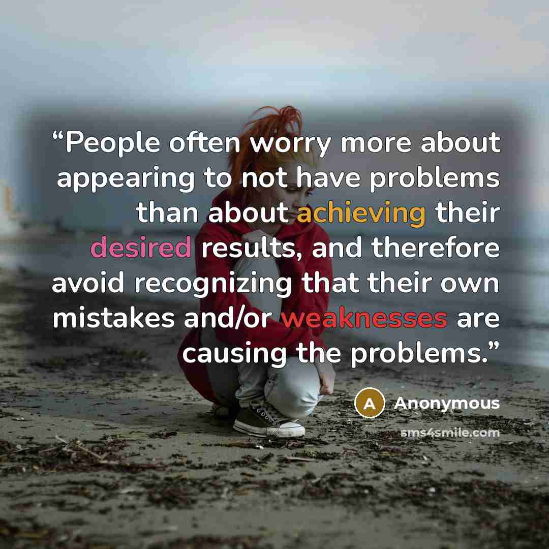 “People often worry more about appearing to not have problems than about achieving their desired results, and therefore avoid recognizing that their own mistakes and/or weaknesses are causing the problems.” quote by Anonymous