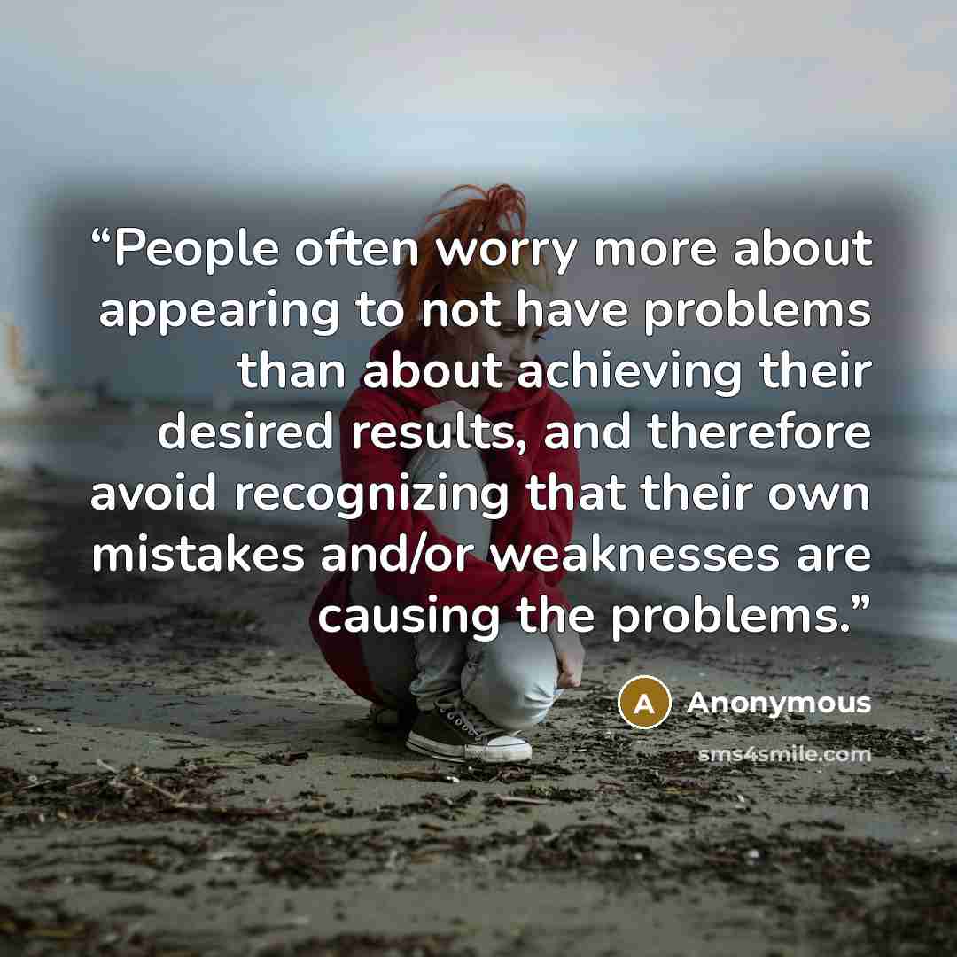 “People often worry more about appearing to not have problems than about achieving their desired results, and therefore avoid recognizing that their own mistakes and/or weaknesses are causing the problems.” quote by Anonymous