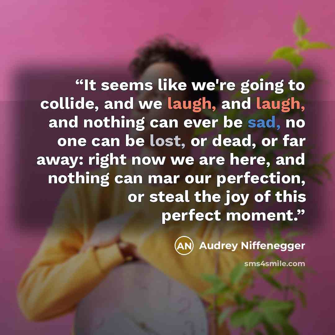 “It seems like we're going to collide, and we laugh, and laugh, and nothing can ever be sad, no one can be lost, or dead, or far away: right now we are here, and nothing can mar our perfection, or steal the joy of this perfect moment.” quote by Audrey Niffenegger