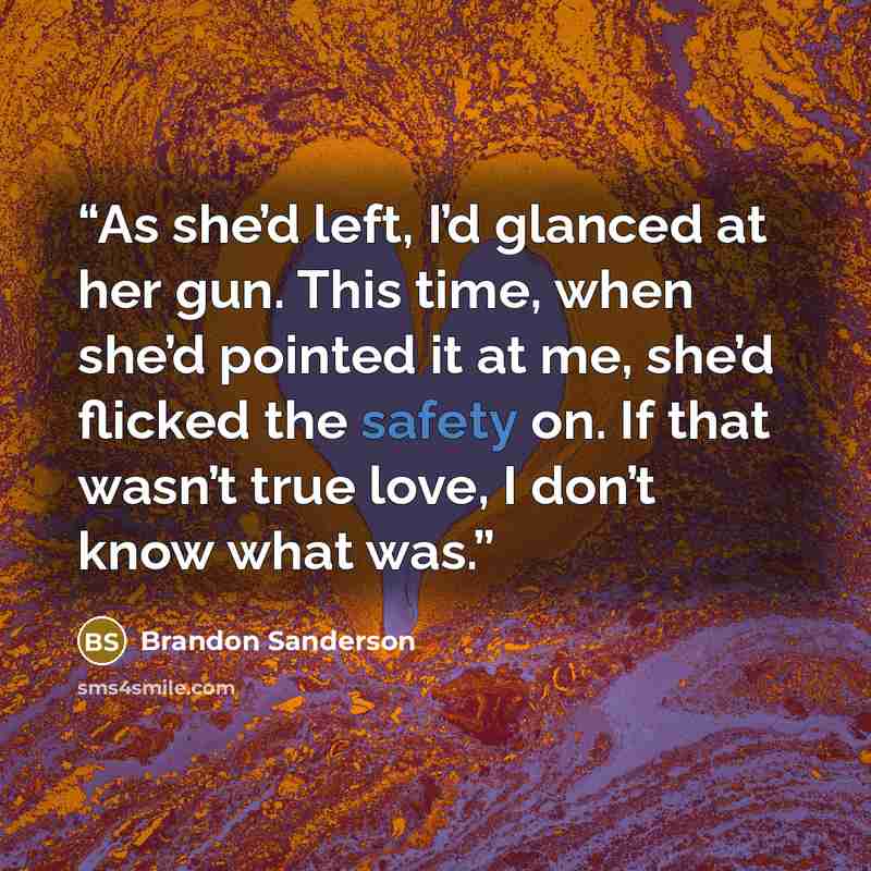 “As she’d left, I’d glanced at her gun. This time, when she’d pointed it at me, she’d flicked the safety on. If that wasn’t true love, I don’t know what was.” quote by Brandon Sanderson
