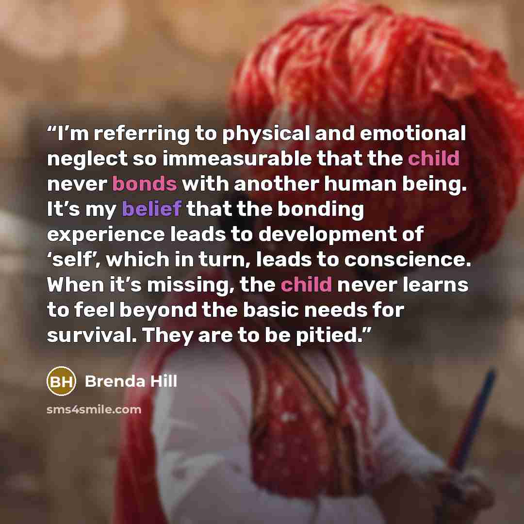“I’m referring to physical and emotional neglect so immeasurable that the child never bonds with another human being. It’s my belief that the bonding experience leads to development of ‘self’, which in turn, leads to conscience. When it’s missing, the child never learns to feel beyond the basic…” quote by Brenda Hill