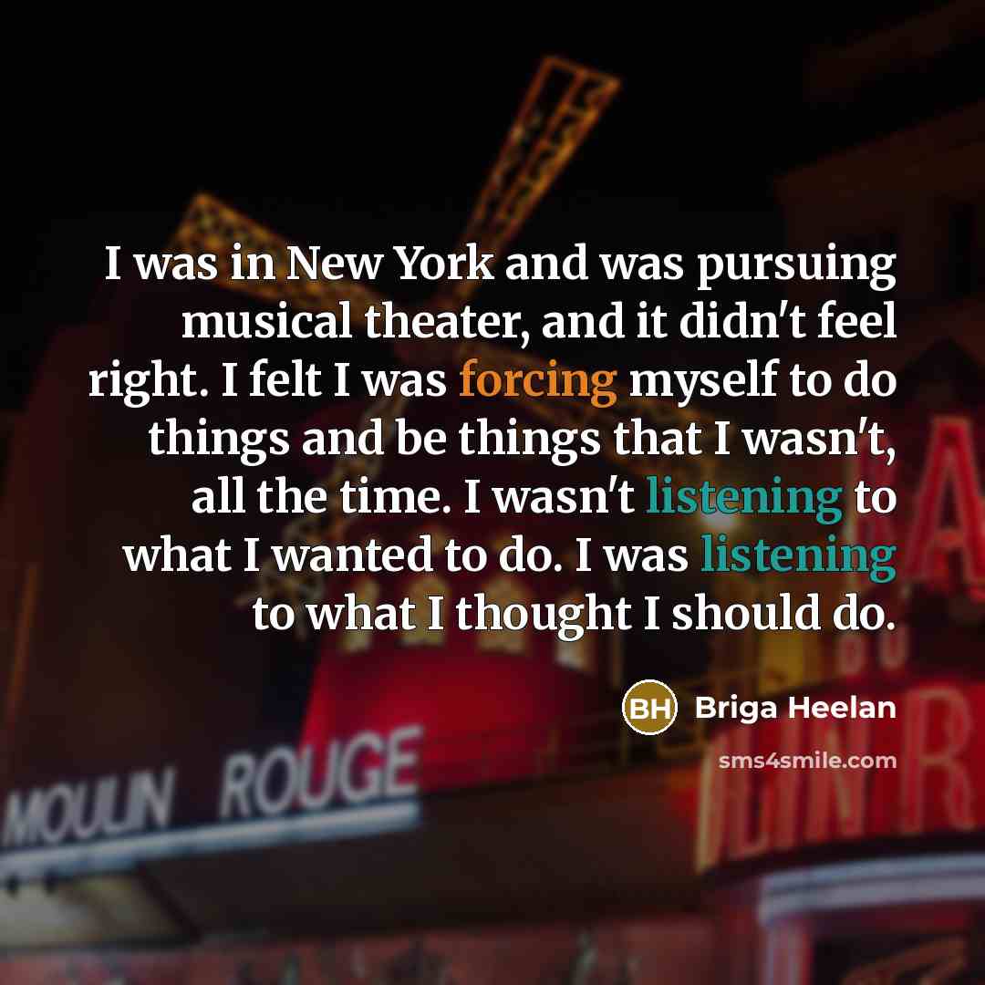 “I was in New York and was pursuing musical theater, and it didn't feel right. I felt I was forcing myself to do things and be things that I wasn't, all the time. I wasn't listening to what I wanted to do. I was listening to what I thought I should do.” quote by Briga Heelan