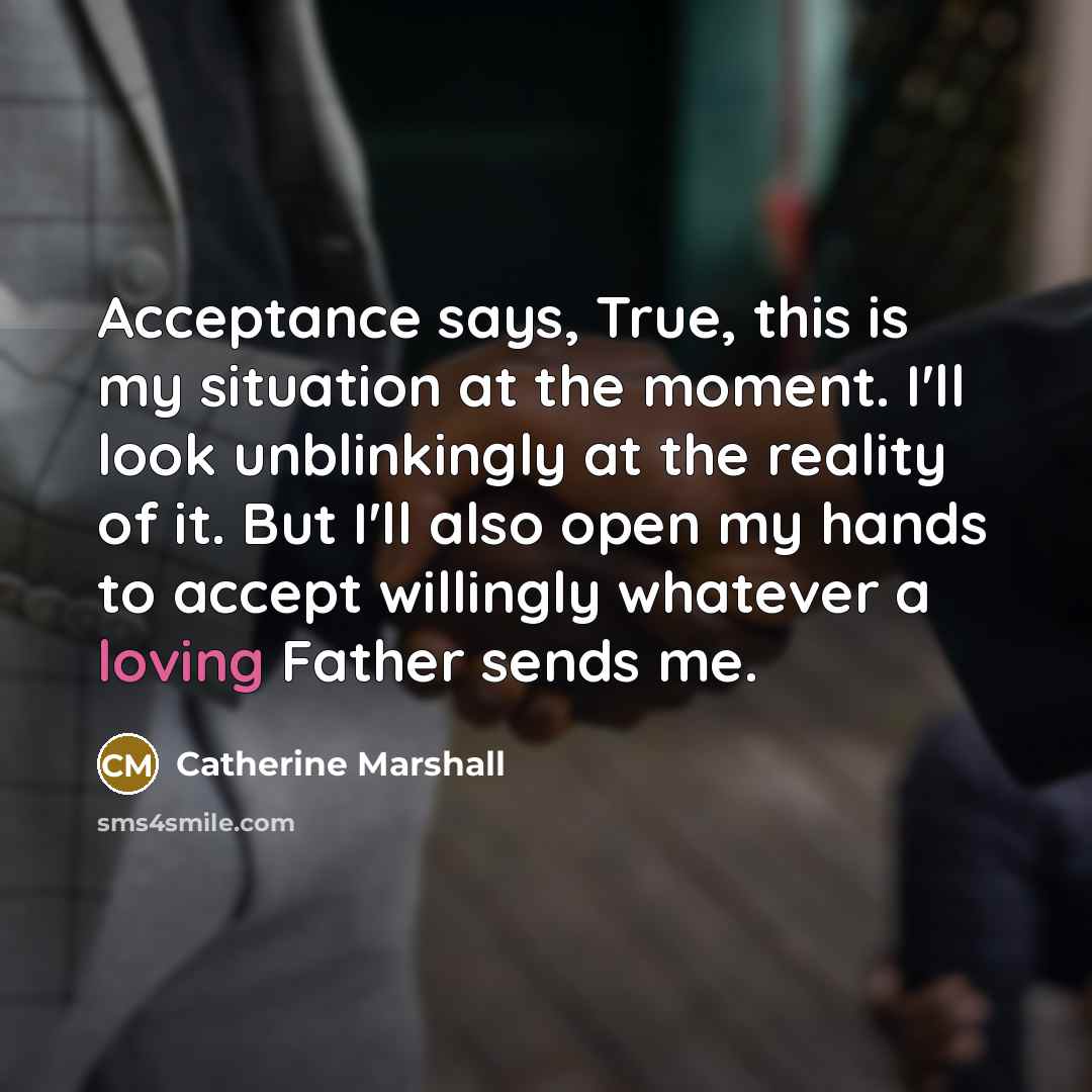 “Acceptance says, True, this is my situation at the moment. I'll look unblinkingly at the reality of it. But I'll also open my hands to accept willingly whatever a loving Father sends me.” quote by Catherine Marshall