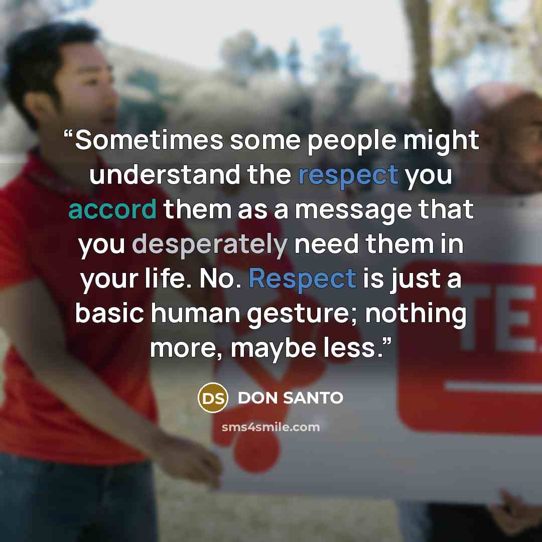 “Sometimes some people might understand the respect you accord them as a message that you desperately need them in your life. No. Respect is just a basic human gesture; nothing more, maybe less.” quote by DON SANTO