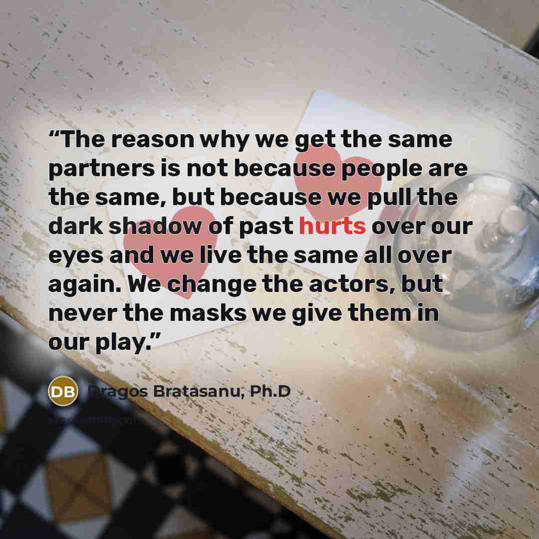 “The reason why we get the same partners is not because people are the same, but because we pull the dark shadow of past hurts over our eyes and we live the same all over again. We change the actors, but never the masks we give them in our play.” quote by Dragos Bratasanu, Ph.D