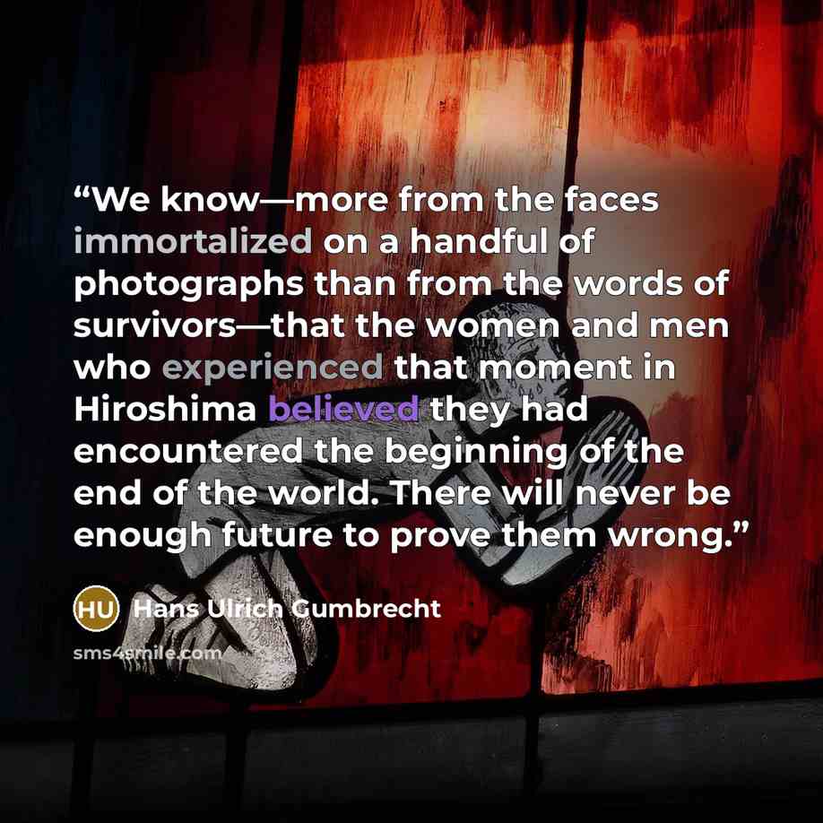 “We know—more from the faces immortalized on a handful of photographs than from the words of survivors—that the women and men who experienced that moment in Hiroshima believed they had encountered the beginning of the end of the world. There will never be enough future to prove them wrong.” quote by Hans Ulrich Gumbrecht