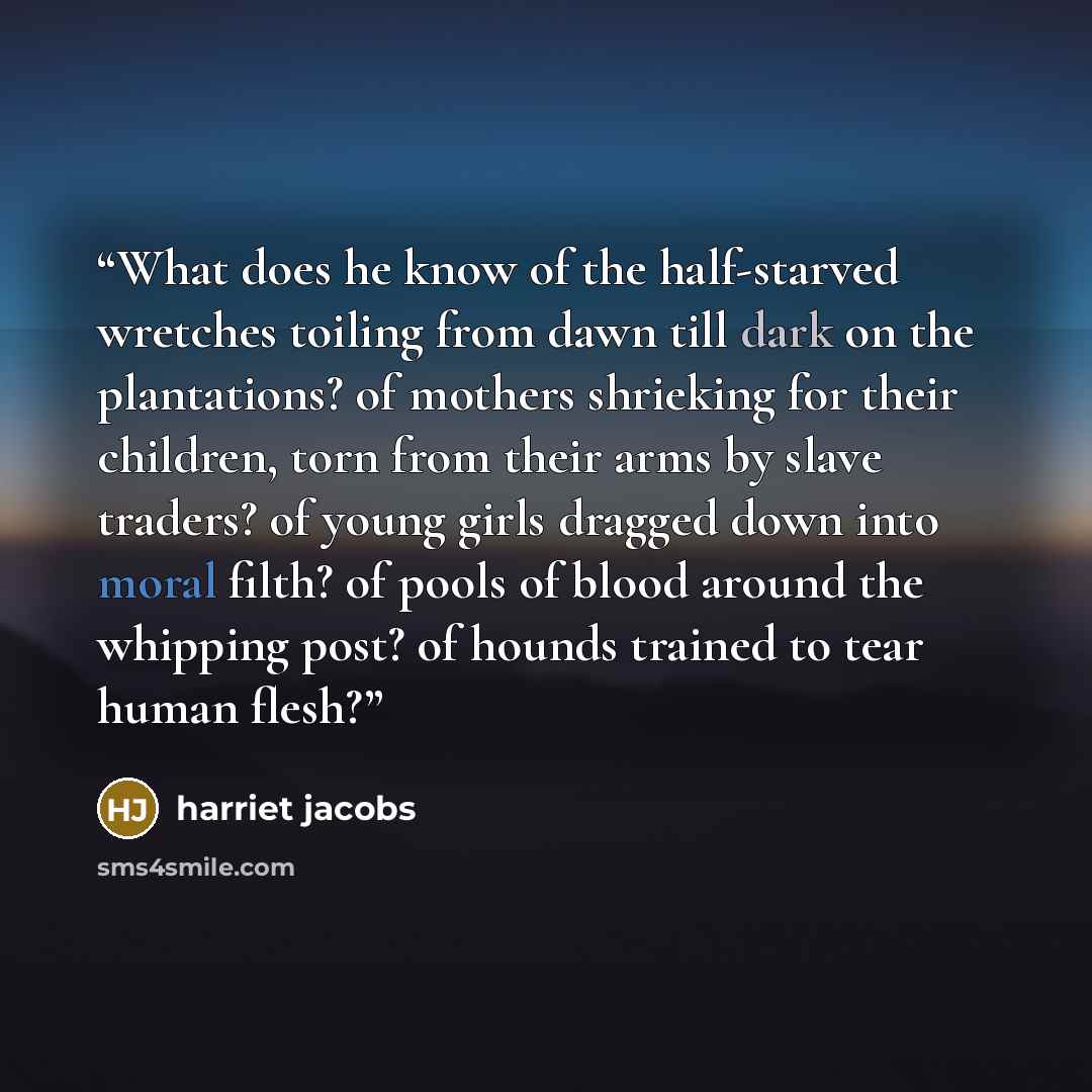 “What does he know of the half-starved wretches toiling from dawn till dark on the plantations? of mothers shrieking for their children, torn from their arms by slave traders? of young girls dragged down into moral filth? of pools of blood around the whipping post? of hounds trained to tear human…” quote by Harriet Jacobs