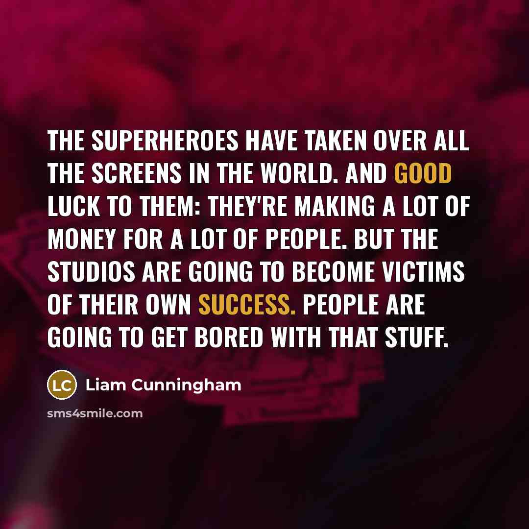 “The superheroes have taken over all the screens in the world. And good luck to them: they're making a lot of money for a lot of people. But the studios are going to become victims of their own success. People are going to get bored with that stuff.” quote by Liam Cunningham