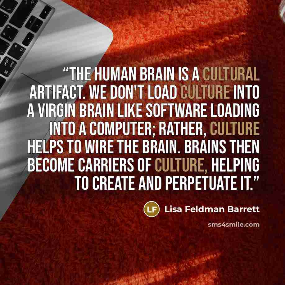 “The human brain is a cultural artifact. We don't load culture into a virgin brain like software loading into a computer; rather, culture helps to wire the brain. Brains then become carriers of culture, helping to create and perpetuate it.” quote by Lisa Feldman Barrett