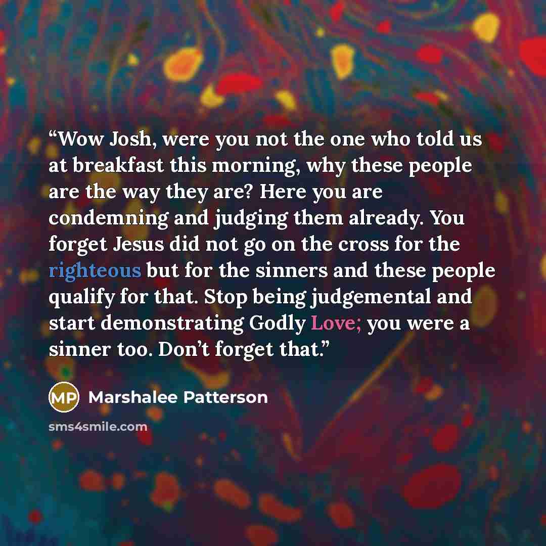 “Wow Josh, were you not the one who told us at breakfast this morning, why these people are the way they are? Here you are condemning and judging them already. You forget Jesus did not go on the cross for the righteous but for the sinners and these people qualify for that. Stop being judgemental…” quote by Marshalee Patterson