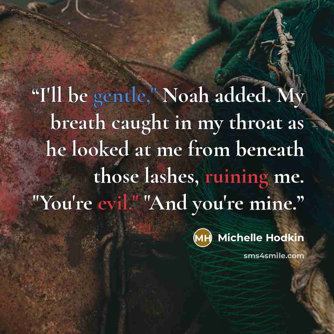 “I'll be gentle," Noah added. My breath caught in my throat as he looked at me from beneath those lashes, ruining me. "You're evil." "And you're mine.” quote by Michelle Hodkin