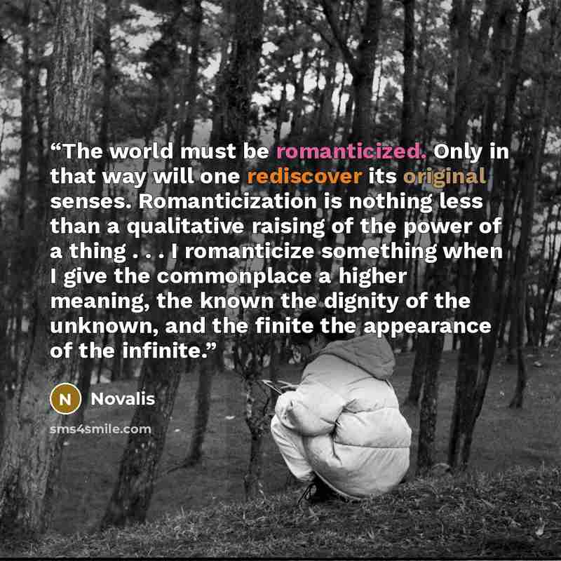 “The world must be romanticized. Only in that way will one rediscover its original senses. Romanticization is nothing less than a qualitative raising of the power of a thing . . . I romanticize something when I give the commonplace a higher meaning, the known the dignity of the unknown, and the…” quote by Novalis