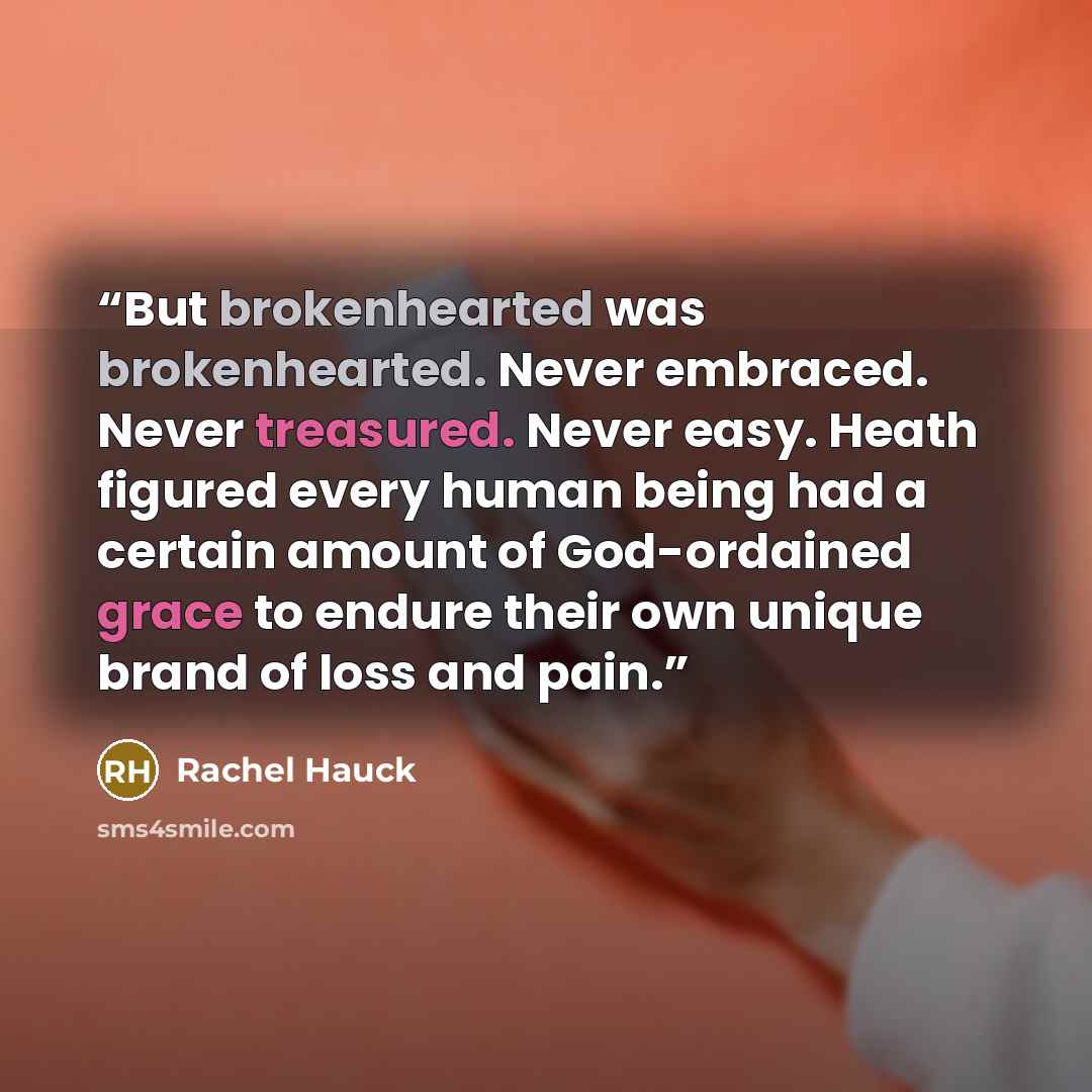 “But brokenhearted was brokenhearted. Never embraced. Never treasured. Never easy. Heath figured every human being had a certain amount of God-ordained grace to endure their own unique brand of loss and pain.” quote by Rachel Hauck