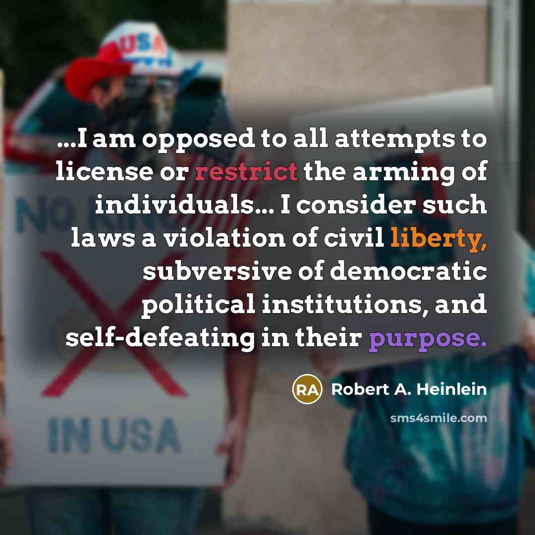 “...I am opposed to all attempts to license or restrict the arming of individuals... I consider such laws a violation of civil liberty, subversive of democratic political institutions, and self-defeating in their purpose.” quote by Robert A. Heinlein