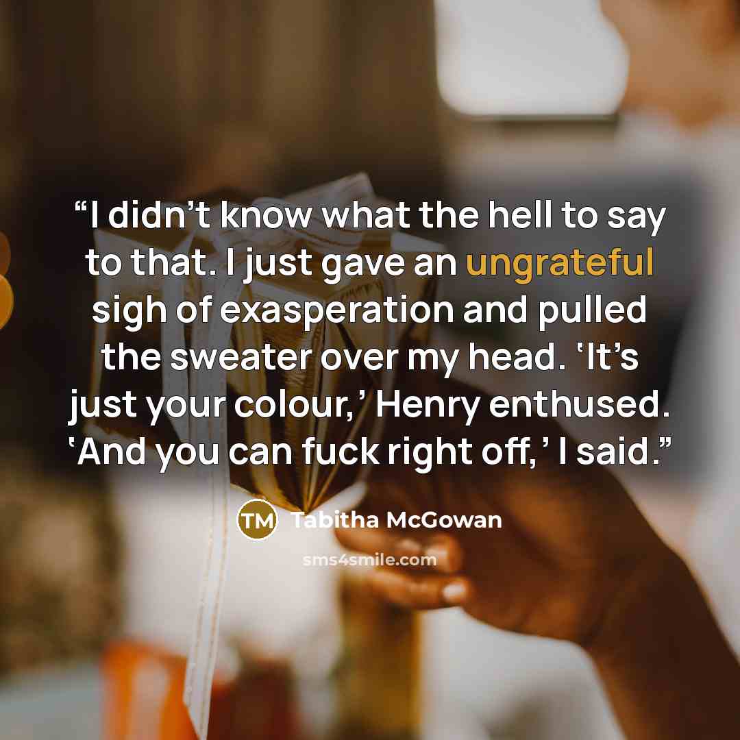 “I didn’t know what the hell to say to that. I just gave an ungrateful sigh of exasperation and pulled the sweater over my head. ‘It’s just your colour,’ Henry enthused. ‘And you can fuck right off,’ I said.” quote by Tabitha McGowan