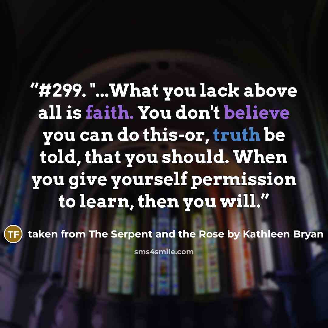 “#299. "...What you lack above all is faith. You don't believe you can do this-or, truth be told, that you should. When you give yourself permission to learn, then you will.” quote by taken from The Serpent and the Rose by Kathleen Bryan