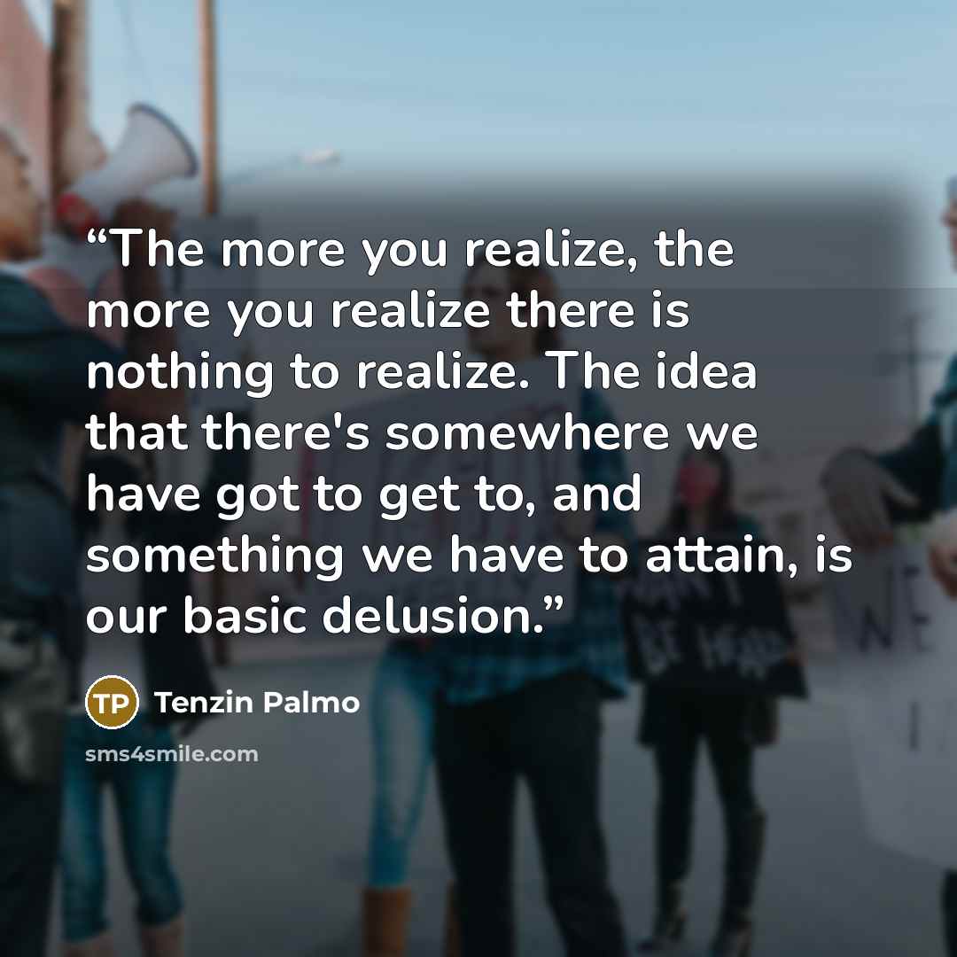 “The more you realize, the more you realize there is nothing to realize. The idea that there's somewhere we have got to get to, and something we have to attain, is our basic delusion.” quote by Tenzin Palmo