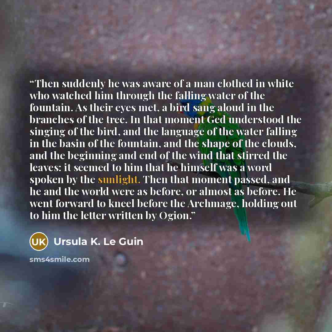 “Then suddenly he was aware of a man clothed in white who watched him through the falling water of the fountain. As their eyes met, a bird sang aloud in the branches of the tree. In that moment Ged understood the singing of the bird, and the language of the water falling in the basin of the…” quote by Ursula K. Le Guin